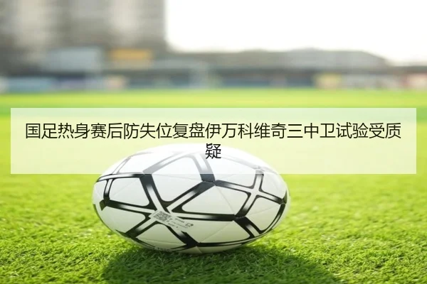 国足热身赛后防失位复盘伊万科维奇三中卫试验受质疑